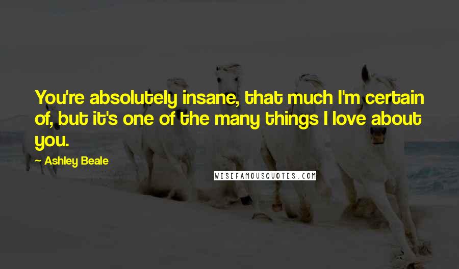 Ashley Beale Quotes: You're absolutely insane, that much I'm certain of, but it's one of the many things I love about you.