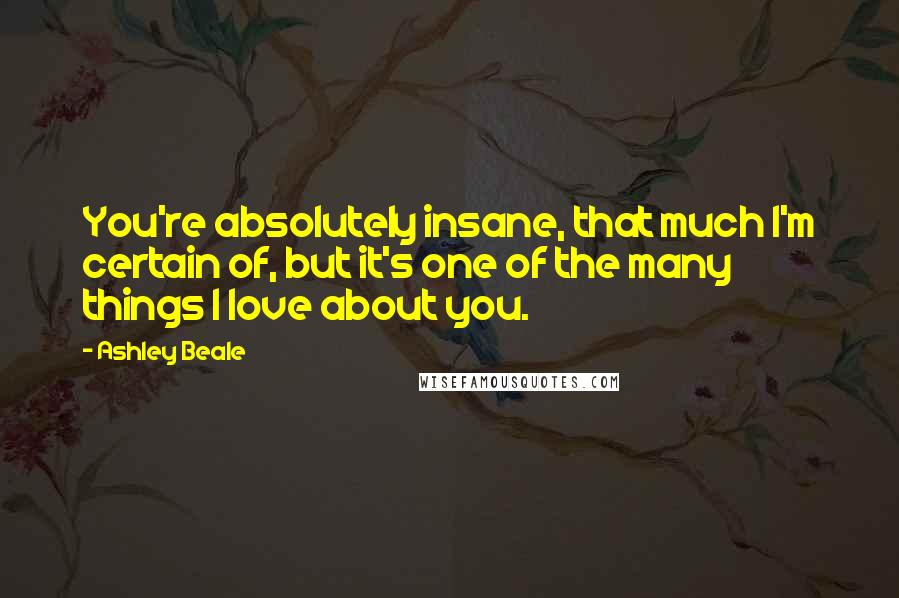Ashley Beale Quotes: You're absolutely insane, that much I'm certain of, but it's one of the many things I love about you.