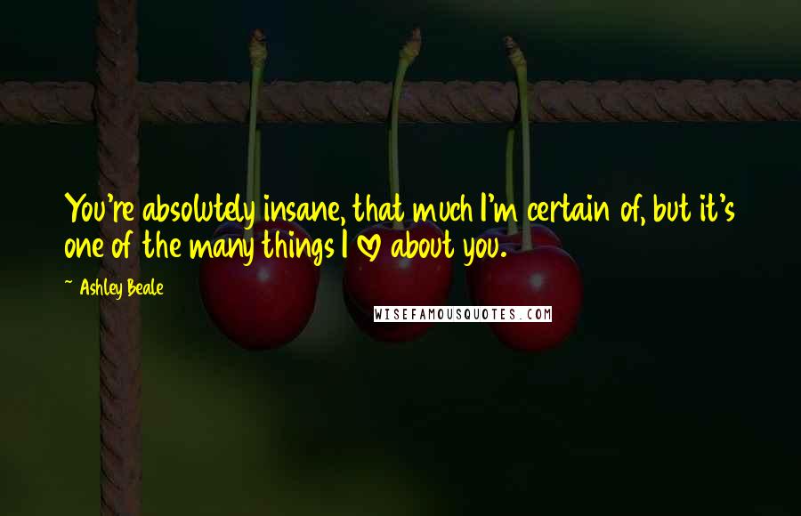 Ashley Beale Quotes: You're absolutely insane, that much I'm certain of, but it's one of the many things I love about you.