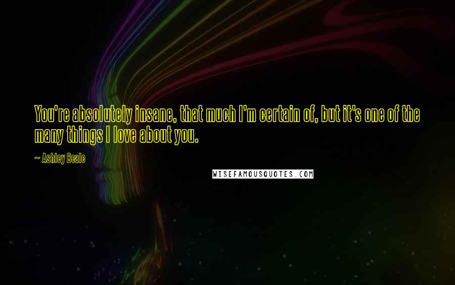 Ashley Beale Quotes: You're absolutely insane, that much I'm certain of, but it's one of the many things I love about you.