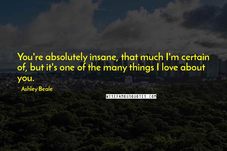 Ashley Beale Quotes: You're absolutely insane, that much I'm certain of, but it's one of the many things I love about you.