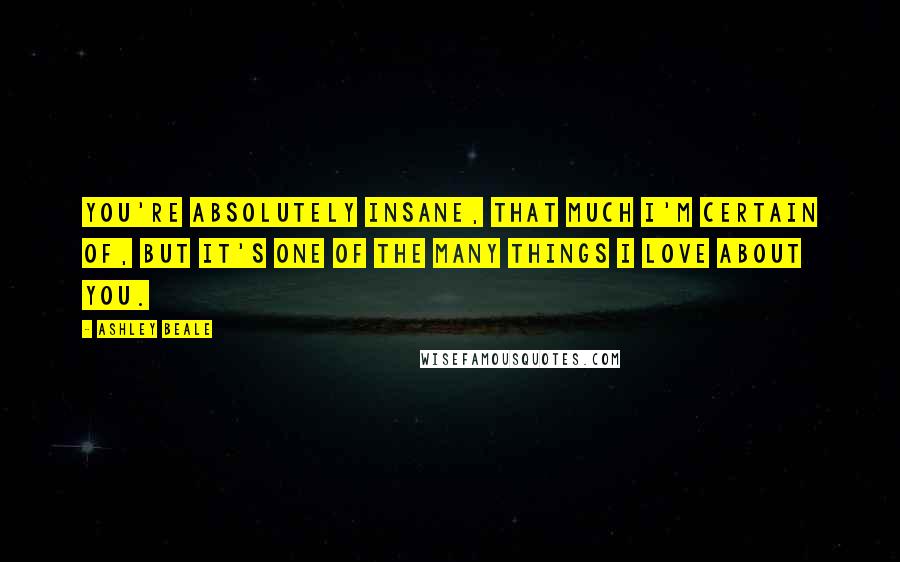 Ashley Beale Quotes: You're absolutely insane, that much I'm certain of, but it's one of the many things I love about you.