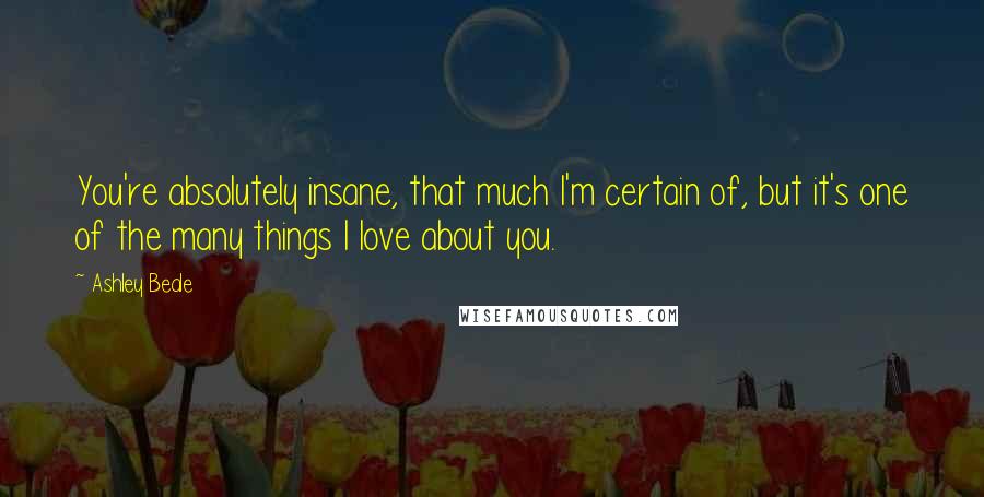 Ashley Beale Quotes: You're absolutely insane, that much I'm certain of, but it's one of the many things I love about you.