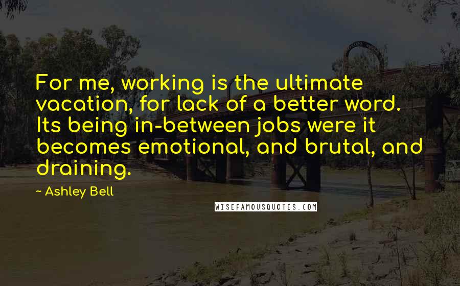 Ashley Bell Quotes: For me, working is the ultimate vacation, for lack of a better word. Its being in-between jobs were it becomes emotional, and brutal, and draining.