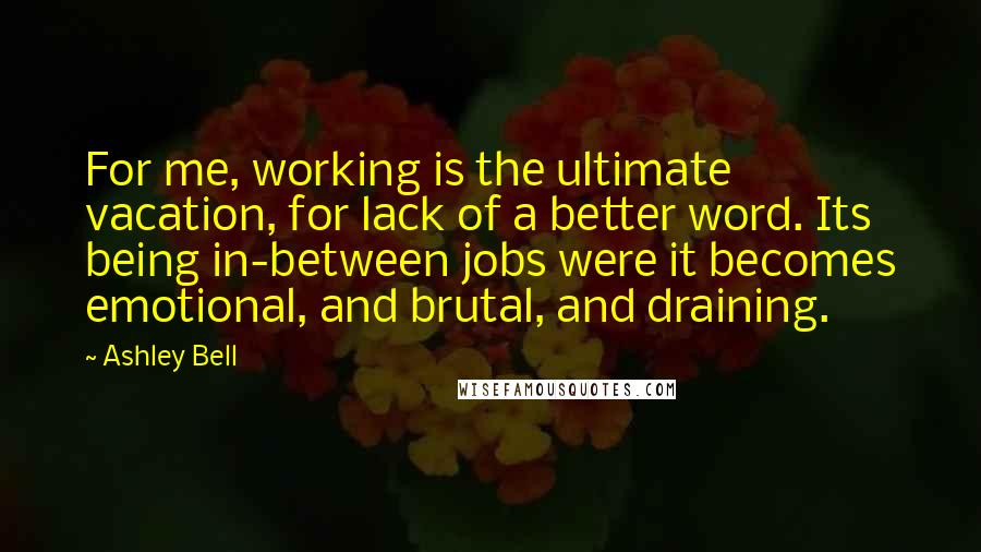 Ashley Bell Quotes: For me, working is the ultimate vacation, for lack of a better word. Its being in-between jobs were it becomes emotional, and brutal, and draining.