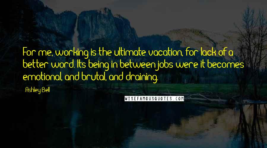 Ashley Bell Quotes: For me, working is the ultimate vacation, for lack of a better word. Its being in-between jobs were it becomes emotional, and brutal, and draining.