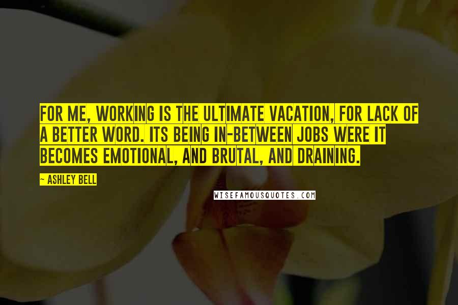 Ashley Bell Quotes: For me, working is the ultimate vacation, for lack of a better word. Its being in-between jobs were it becomes emotional, and brutal, and draining.