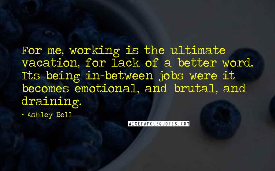 Ashley Bell Quotes: For me, working is the ultimate vacation, for lack of a better word. Its being in-between jobs were it becomes emotional, and brutal, and draining.