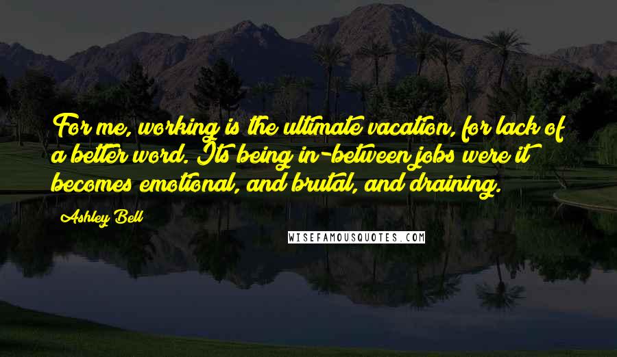 Ashley Bell Quotes: For me, working is the ultimate vacation, for lack of a better word. Its being in-between jobs were it becomes emotional, and brutal, and draining.