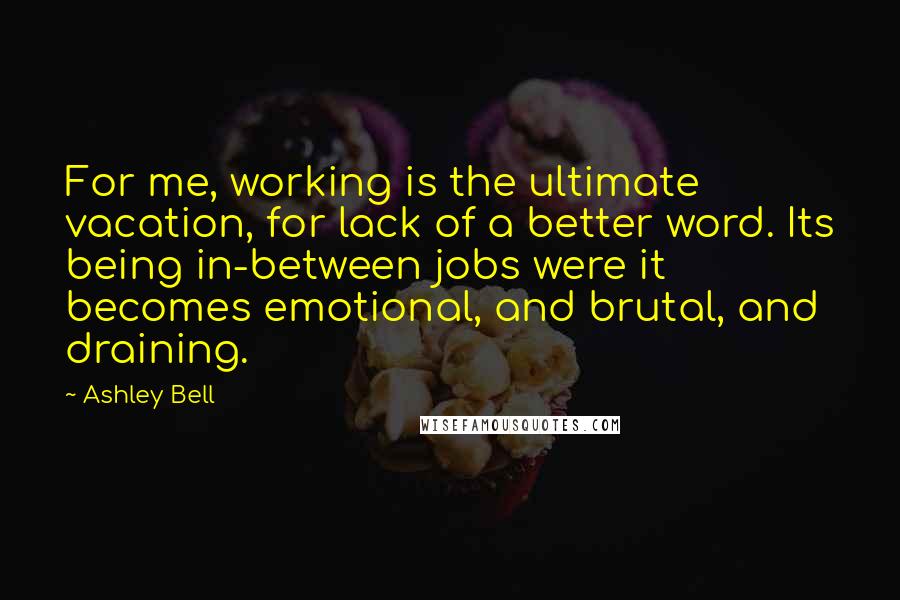 Ashley Bell Quotes: For me, working is the ultimate vacation, for lack of a better word. Its being in-between jobs were it becomes emotional, and brutal, and draining.