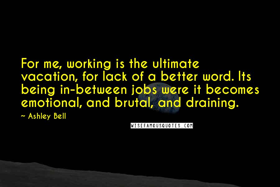 Ashley Bell Quotes: For me, working is the ultimate vacation, for lack of a better word. Its being in-between jobs were it becomes emotional, and brutal, and draining.