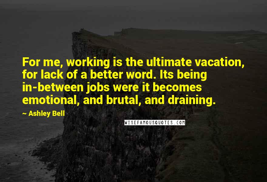 Ashley Bell Quotes: For me, working is the ultimate vacation, for lack of a better word. Its being in-between jobs were it becomes emotional, and brutal, and draining.