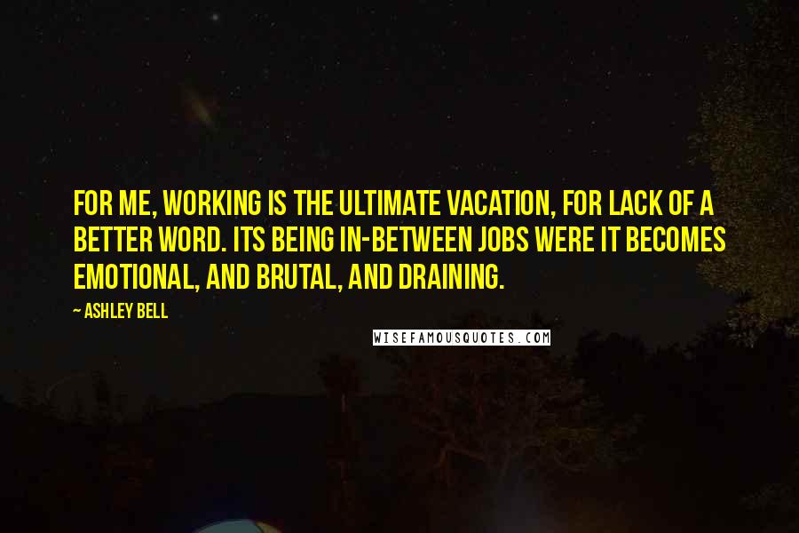 Ashley Bell Quotes: For me, working is the ultimate vacation, for lack of a better word. Its being in-between jobs were it becomes emotional, and brutal, and draining.