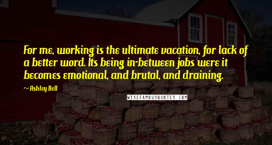 Ashley Bell Quotes: For me, working is the ultimate vacation, for lack of a better word. Its being in-between jobs were it becomes emotional, and brutal, and draining.