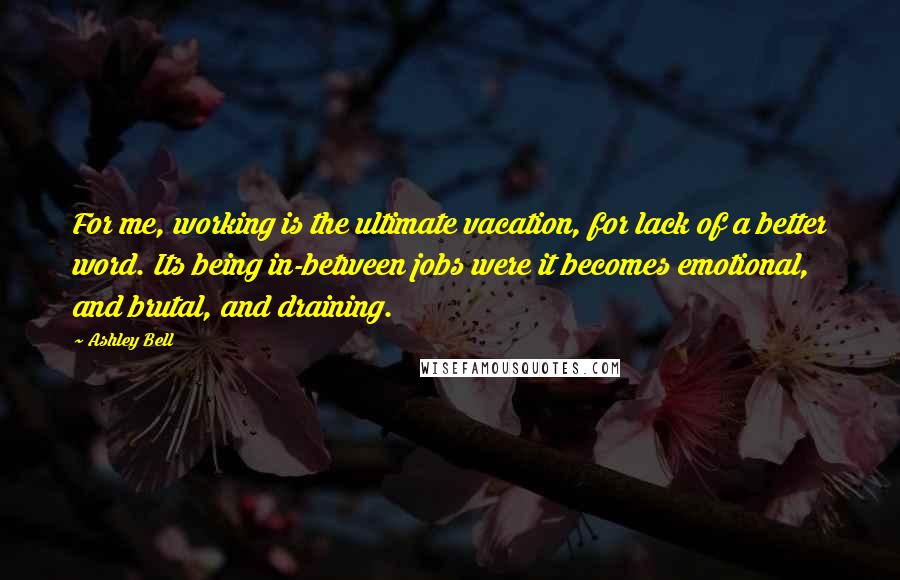 Ashley Bell Quotes: For me, working is the ultimate vacation, for lack of a better word. Its being in-between jobs were it becomes emotional, and brutal, and draining.