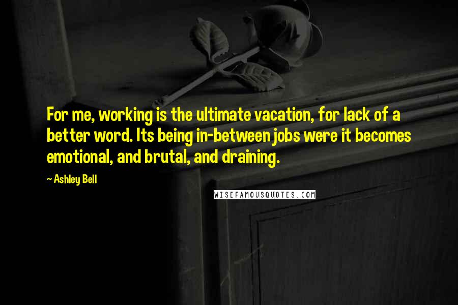 Ashley Bell Quotes: For me, working is the ultimate vacation, for lack of a better word. Its being in-between jobs were it becomes emotional, and brutal, and draining.