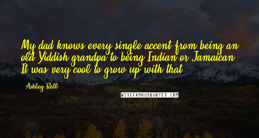 Ashley Bell Quotes: My dad knows every single accent from being an old Yiddish grandpa to being Indian or Jamaican. It was very cool to grow up with that.