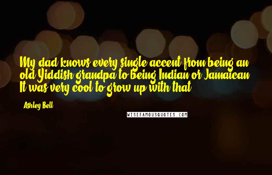 Ashley Bell Quotes: My dad knows every single accent from being an old Yiddish grandpa to being Indian or Jamaican. It was very cool to grow up with that.