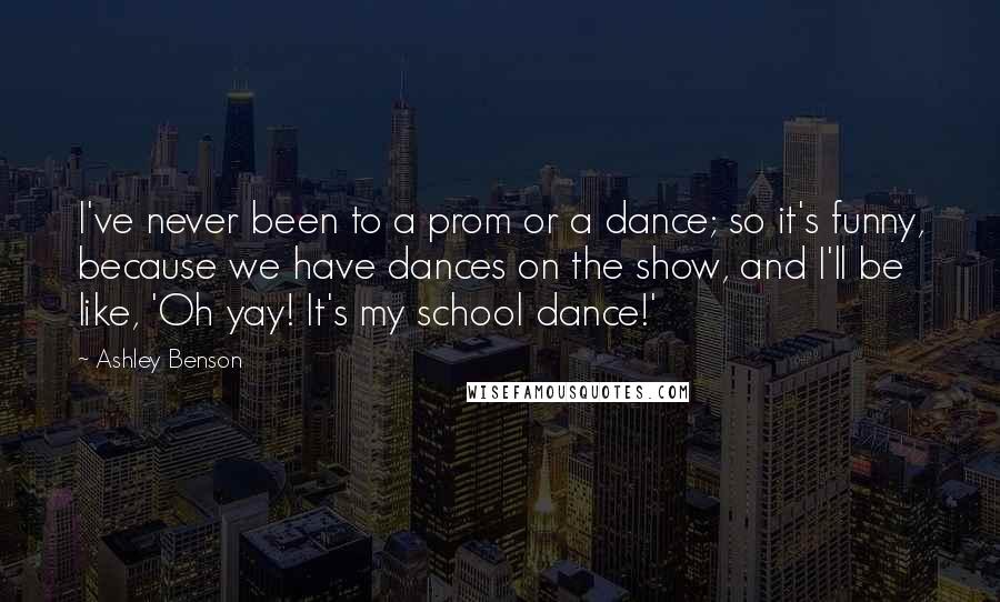 Ashley Benson Quotes: I've never been to a prom or a dance; so it's funny, because we have dances on the show, and I'll be like, 'Oh yay! It's my school dance!'