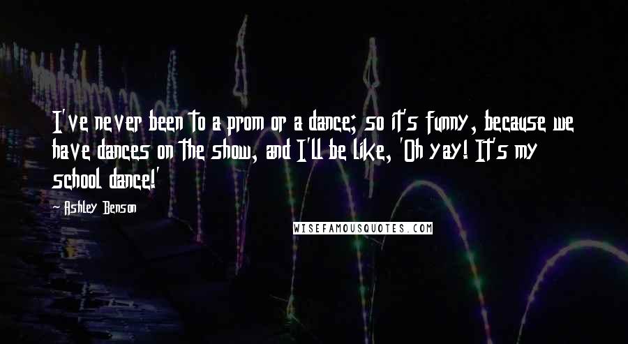 Ashley Benson Quotes: I've never been to a prom or a dance; so it's funny, because we have dances on the show, and I'll be like, 'Oh yay! It's my school dance!'