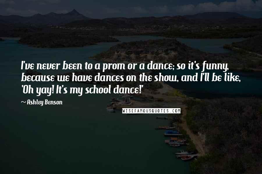 Ashley Benson Quotes: I've never been to a prom or a dance; so it's funny, because we have dances on the show, and I'll be like, 'Oh yay! It's my school dance!'