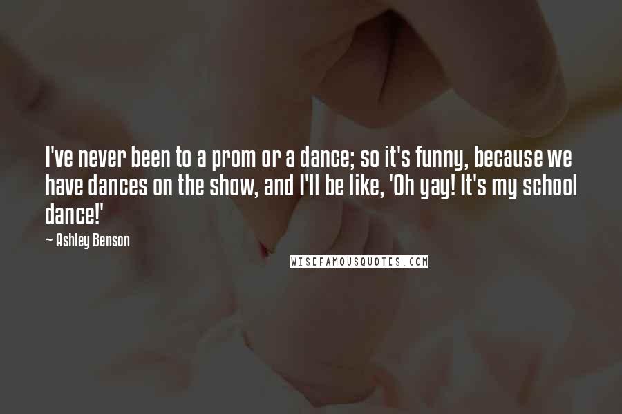 Ashley Benson Quotes: I've never been to a prom or a dance; so it's funny, because we have dances on the show, and I'll be like, 'Oh yay! It's my school dance!'