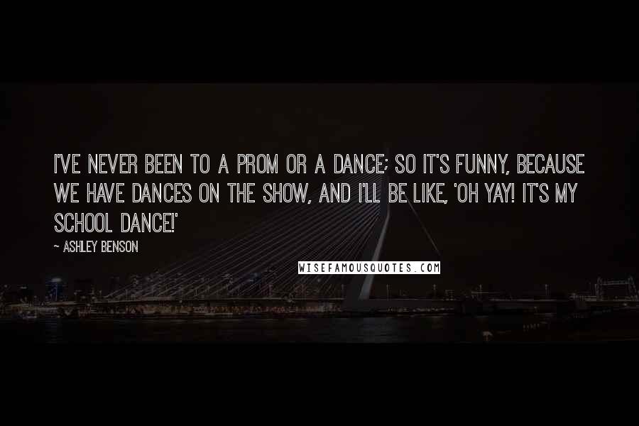 Ashley Benson Quotes: I've never been to a prom or a dance; so it's funny, because we have dances on the show, and I'll be like, 'Oh yay! It's my school dance!'