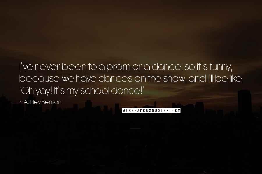 Ashley Benson Quotes: I've never been to a prom or a dance; so it's funny, because we have dances on the show, and I'll be like, 'Oh yay! It's my school dance!'