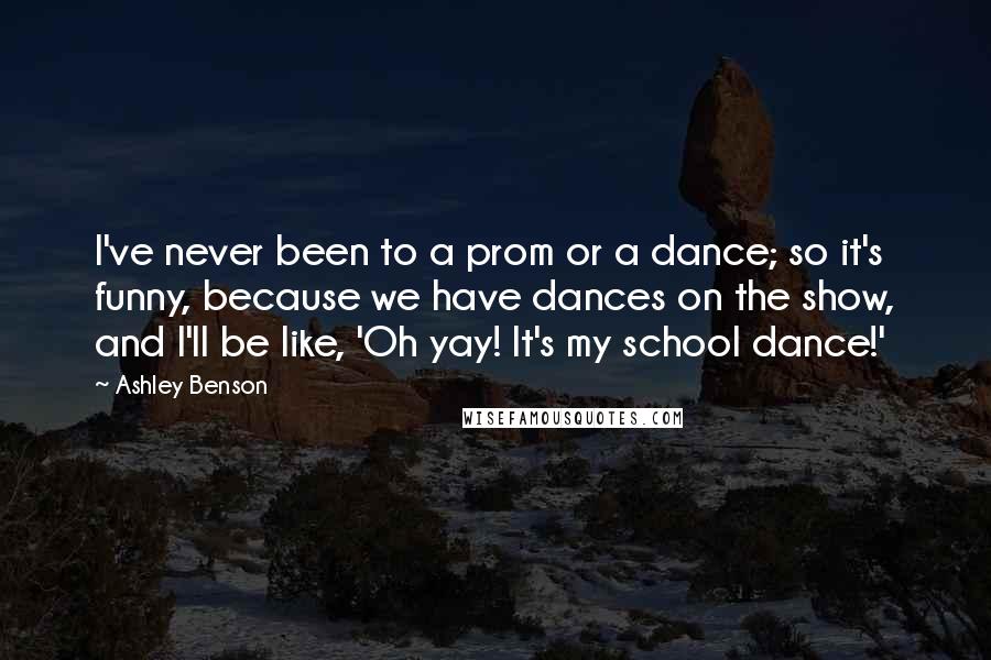 Ashley Benson Quotes: I've never been to a prom or a dance; so it's funny, because we have dances on the show, and I'll be like, 'Oh yay! It's my school dance!'