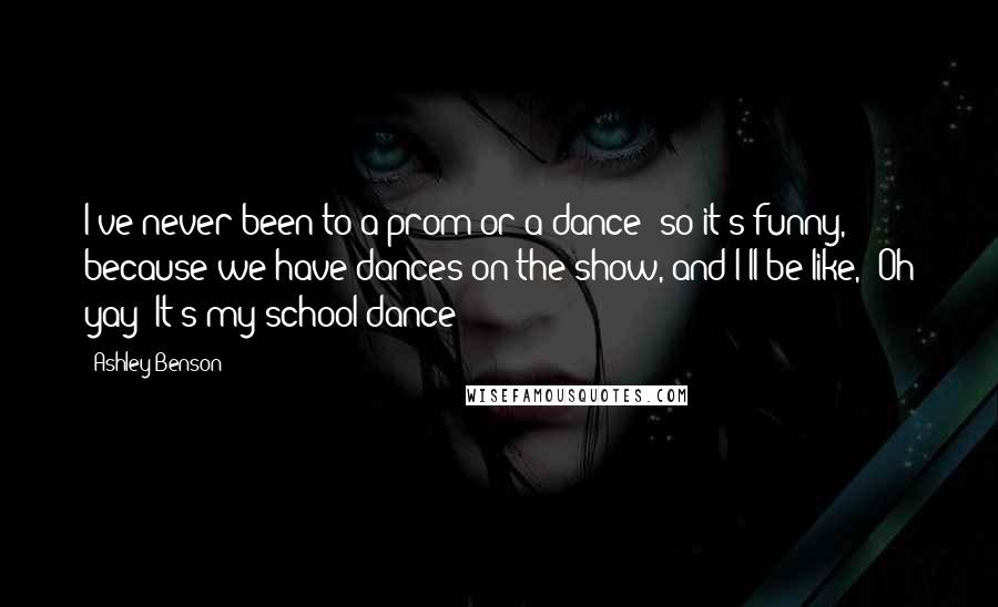 Ashley Benson Quotes: I've never been to a prom or a dance; so it's funny, because we have dances on the show, and I'll be like, 'Oh yay! It's my school dance!'