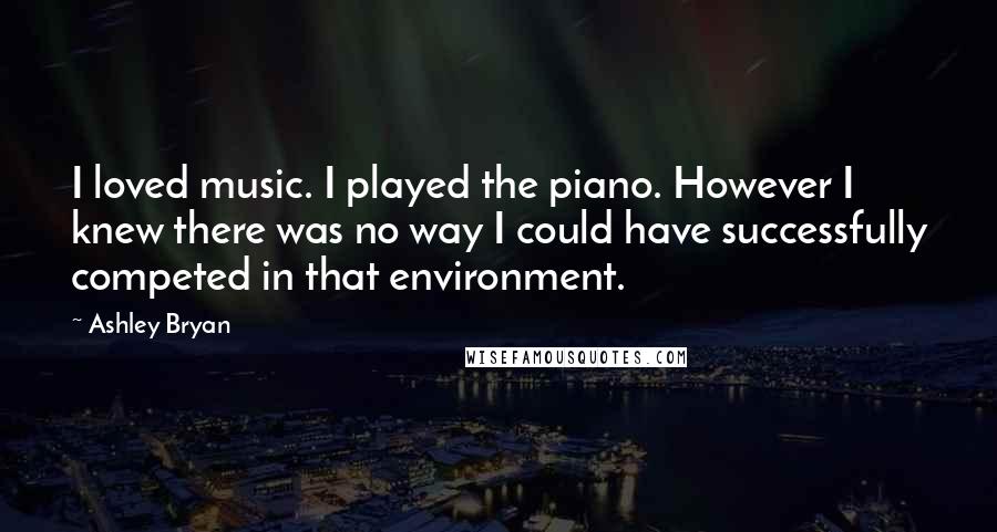 Ashley Bryan Quotes: I loved music. I played the piano. However I knew there was no way I could have successfully competed in that environment.