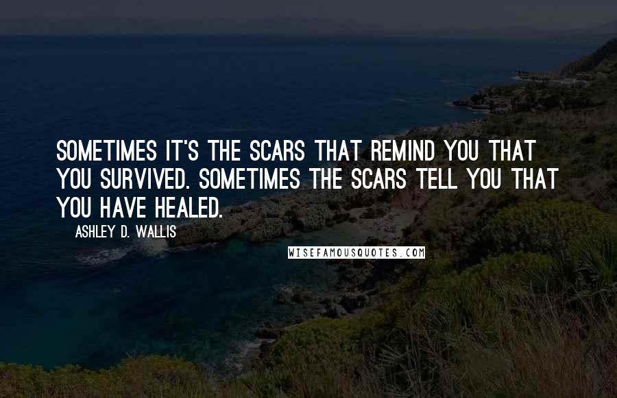 Ashley D. Wallis Quotes: Sometimes it's the scars that remind you that you survived. Sometimes the scars tell you that you have healed.