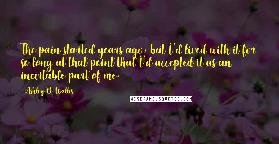 Ashley D. Wallis Quotes: The pain started years ago, but I'd lived with it for so long at that point that I'd accepted it as an inevitable part of me.