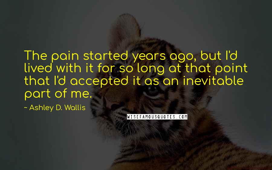 Ashley D. Wallis Quotes: The pain started years ago, but I'd lived with it for so long at that point that I'd accepted it as an inevitable part of me.