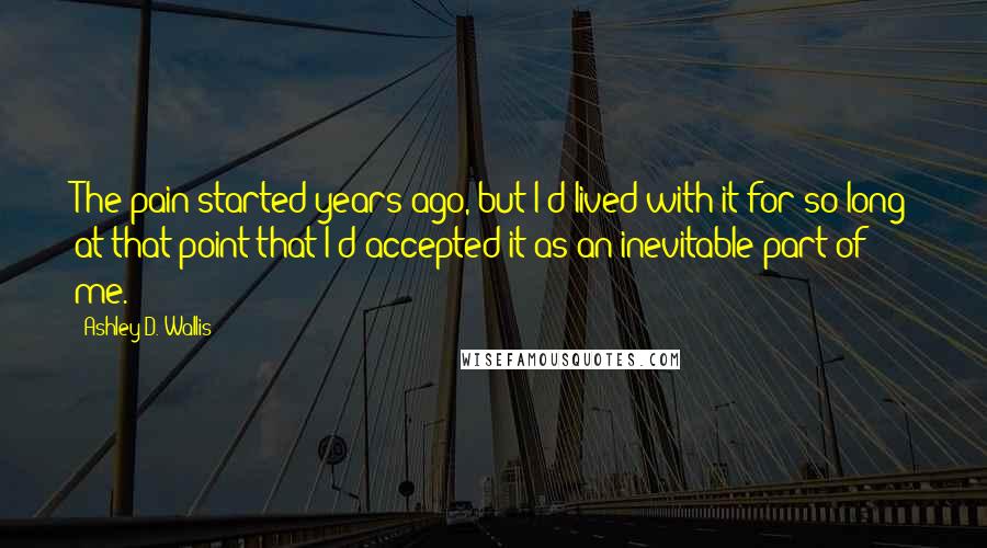 Ashley D. Wallis Quotes: The pain started years ago, but I'd lived with it for so long at that point that I'd accepted it as an inevitable part of me.