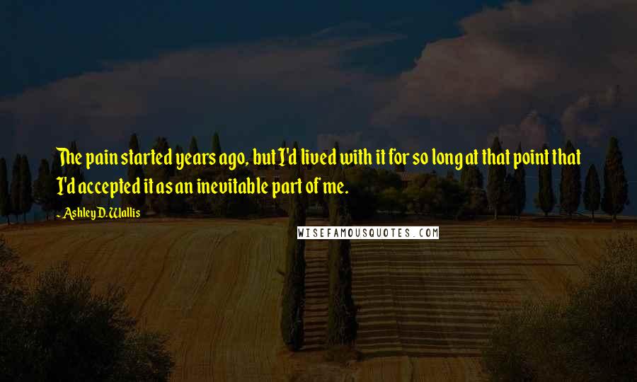 Ashley D. Wallis Quotes: The pain started years ago, but I'd lived with it for so long at that point that I'd accepted it as an inevitable part of me.