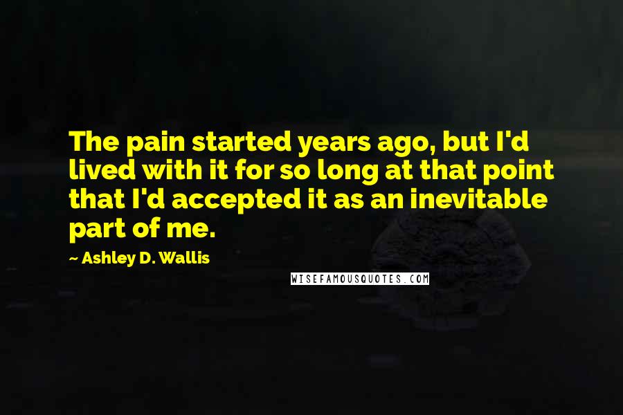 Ashley D. Wallis Quotes: The pain started years ago, but I'd lived with it for so long at that point that I'd accepted it as an inevitable part of me.