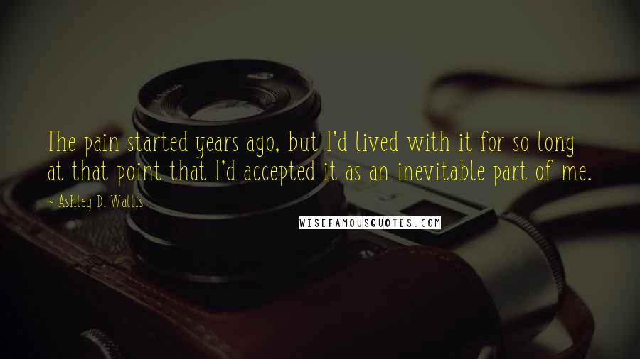 Ashley D. Wallis Quotes: The pain started years ago, but I'd lived with it for so long at that point that I'd accepted it as an inevitable part of me.