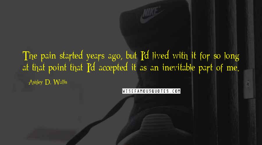 Ashley D. Wallis Quotes: The pain started years ago, but I'd lived with it for so long at that point that I'd accepted it as an inevitable part of me.