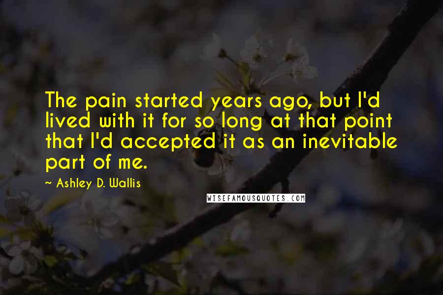 Ashley D. Wallis Quotes: The pain started years ago, but I'd lived with it for so long at that point that I'd accepted it as an inevitable part of me.