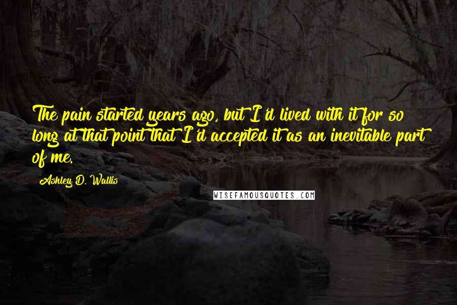 Ashley D. Wallis Quotes: The pain started years ago, but I'd lived with it for so long at that point that I'd accepted it as an inevitable part of me.