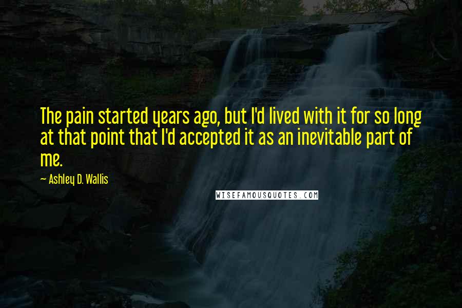 Ashley D. Wallis Quotes: The pain started years ago, but I'd lived with it for so long at that point that I'd accepted it as an inevitable part of me.