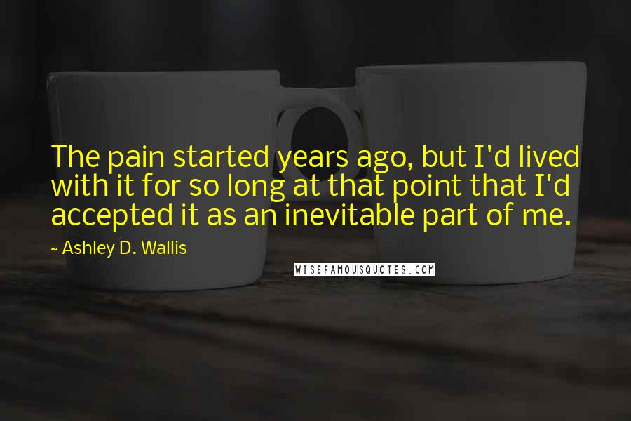 Ashley D. Wallis Quotes: The pain started years ago, but I'd lived with it for so long at that point that I'd accepted it as an inevitable part of me.