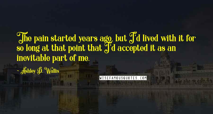 Ashley D. Wallis Quotes: The pain started years ago, but I'd lived with it for so long at that point that I'd accepted it as an inevitable part of me.