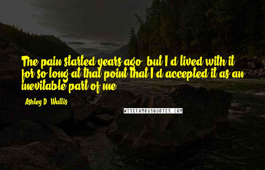 Ashley D. Wallis Quotes: The pain started years ago, but I'd lived with it for so long at that point that I'd accepted it as an inevitable part of me.