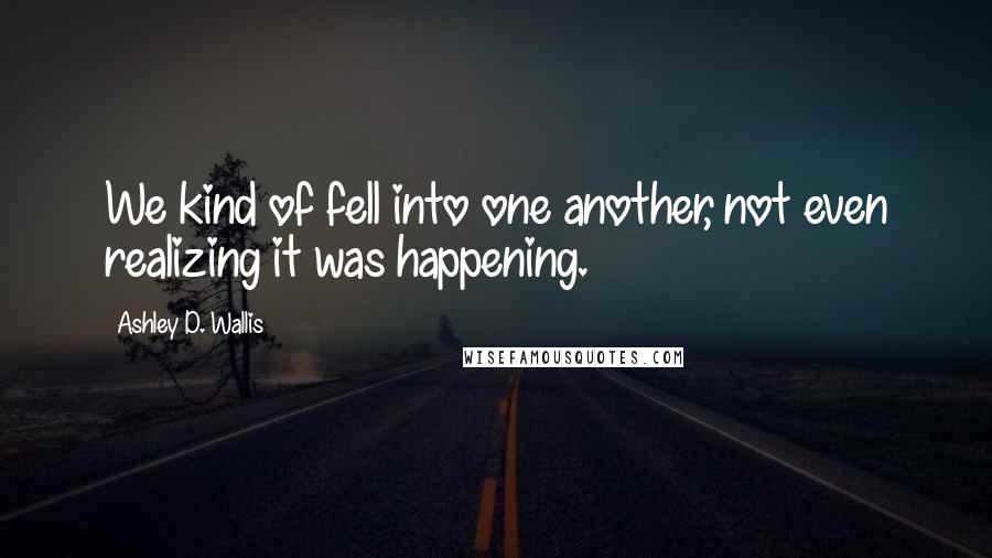 Ashley D. Wallis Quotes: We kind of fell into one another, not even realizing it was happening.