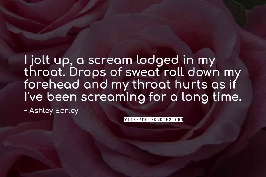 Ashley Earley Quotes: I jolt up, a scream lodged in my throat. Drops of sweat roll down my forehead and my throat hurts as if I've been screaming for a long time.