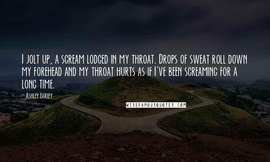 Ashley Earley Quotes: I jolt up, a scream lodged in my throat. Drops of sweat roll down my forehead and my throat hurts as if I've been screaming for a long time.