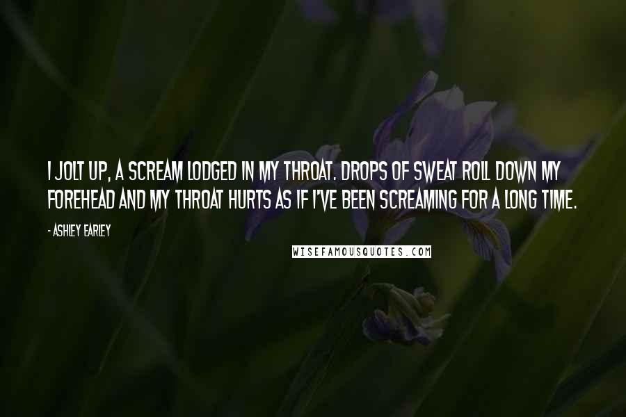 Ashley Earley Quotes: I jolt up, a scream lodged in my throat. Drops of sweat roll down my forehead and my throat hurts as if I've been screaming for a long time.