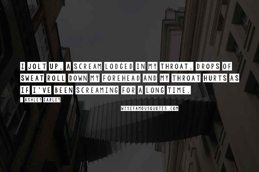 Ashley Earley Quotes: I jolt up, a scream lodged in my throat. Drops of sweat roll down my forehead and my throat hurts as if I've been screaming for a long time.